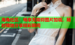 海角社区：畅享无障碍图片加载，随时随地分享精彩瞬间