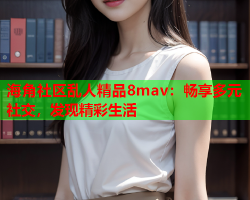 海角社区乱人精品8mav：畅享多元社交，发现精彩生活  第1张