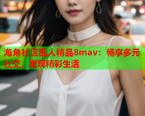 海角社区乱人精品8mav：畅享多元社交，发现精彩生活  第2张