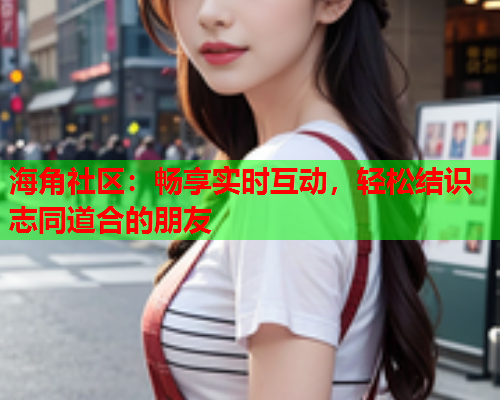 海角社区：畅享实时互动，轻松结识志同道合的朋友  第1张